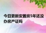 今日更新安置房5年还没办房产证吗