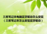 三星笔记本电脑蓝牙驱动怎么安装（三星笔记本怎么安装蓝牙驱动）