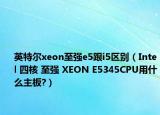 英特尔xeon至强e5跟i5区别（Intel 四核 至强 XEON E5345CPU用什么主板?）