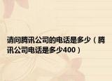 请问腾讯公司的电话是多少（腾讯公司电话是多少400）