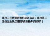 北京三元桥到首都机场怎么走（北京从三元桥坐地铁,到首都机场要多长时间?）