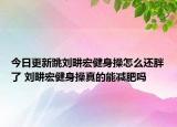 今日更新跳刘畊宏健身操怎么还胖了 刘畊宏健身操真的能减肥吗