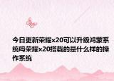 今日更新荣耀x20可以升级鸿蒙系统吗荣耀x20搭载的是什么样的操作系统