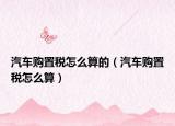 汽车购置税怎么算的（汽车购置税怎么算）