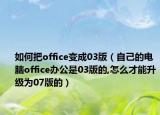 如何把office变成03版（自己的电脑office办公是03版的,怎么才能升级为07版的）