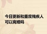 今日更新和重度残疾人可以离婚吗