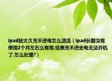 ipad放太久充不进电怎么激活（ipad长期没有使用2个月左右么有用,结果充不进去电无法开机了,怎么处理?）