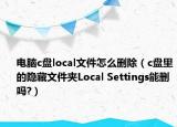 电脑c盘local文件怎么删除（c盘里的隐藏文件夹Local Settings能删吗?）