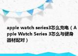 apple watch series3怎么充电（Apple Watch Series 3怎么与健身器材配对）