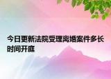 今日更新法院受理离婚案件多长时间开庭