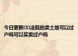 今日更新﻿﻿法院拍卖土地可以过户吗可以买卖过户吗