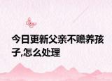 今日更新父亲不赡养孩子,怎么处理