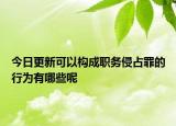 今日更新可以构成职务侵占罪的行为有哪些呢