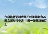 今日最新更新大事不妙美国联合27国合谋对付中方 中国一张王牌被盯上