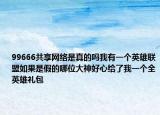 99666共享网络是真的吗我有一个英雄联盟如果是假的哪位大神好心给了我一个全英雄礼包