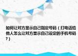如何让对方显示自己指定号码（打电话给他人怎么让对方显示自己设定的手机号码?）