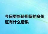 今日更新使用假的身份证有什么后果
