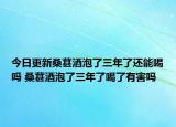 今日更新桑葚酒泡了三年了还能喝吗 桑葚酒泡了三年了喝了有害吗