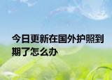 今日更新在国外护照到期了怎么办