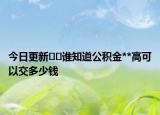 今日更新﻿﻿谁知道公积金**高可以交多少钱