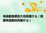 电视剧绝爱的大结局是什么（绝爱电视剧结局是什么）