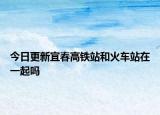 今日更新宜春高铁站和火车站在一起吗