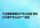 今日更新房屋过户怎么省钱 现在父子房产怎么过户**省钱