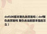 dnf100版本复仇者厉害吗（dnf复仇者厉害吗 复仇者当前版本强度怎么）