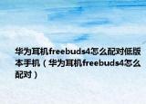 华为耳机freebuds4怎么配对低版本手机（华为耳机freebuds4怎么配对）
