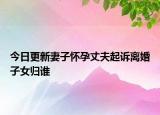 今日更新妻子怀孕丈夫起诉离婚子女归谁