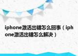 iphone激活出错怎么回事（iphone激活出错怎么解决）
