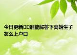 今日更新﻿﻿谁能解答下离婚生子怎么上户口