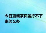 今日更新茶杯盖拧不下来怎么办