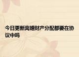 今日更新离婚财产分配都要在协议中吗