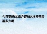 今日更新﻿﻿房产证加名字费用需要多少呢