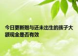 今日更新赠与还未出生的孩子大额现金是否有效