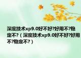 深度技术xp9.0好不好?好用不?稳定不?（深度技术xp9.0好不好?好用不?稳定不?）
