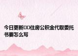 今日更新﻿﻿住房公积金代取委托书要怎么写