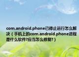 com.android.phone已停止运行怎么解决（手机上的com.android.phone进程是什么软件?应当怎么修复?）