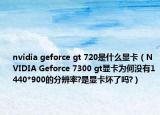 nvidia geforce gt 720是什么显卡（NVIDIA Geforce 7300 gt显卡为何没有1440*900的分辨率?是显卡坏了吗?）