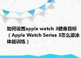 如何设置apple watch 3健身目标（Apple Watch Series 3怎么游泳体能训练）