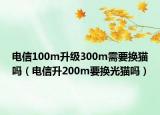 电信100m升级300m需要换猫吗（电信升200m要换光猫吗）