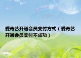爱奇艺开通会员支付方式（爱奇艺开通会员支付不成功）