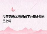 今日更新﻿﻿我想问下公积金能自己上吗