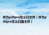华为p20pro怎么扫文件（华为p20pro怎么扫描文件）