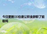 今日更新﻿﻿住房公积金辞职了能取吗