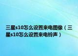 三星s10怎么设置来电图像（三星s10怎么设置来电铃声）