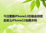 今日更新iPhone12价格会持续走低么iPhone12会跳水吗