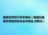 魔兽世界时不时未响应（电脑玩魔兽世界的时候总是未响应,求解决）