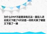 为什么DNF不能登录我无法一直投入进去我又下载了4次还是一样昨天换了硬盘又下载了一遍